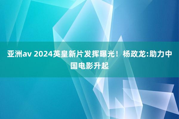 亚洲av 2024英皇新片发挥曝光！杨政龙:助力中国电影升起