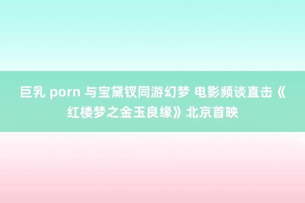 巨乳 porn 与宝黛钗同游幻梦 电影频谈直击《红楼梦之金玉良缘》北京首映