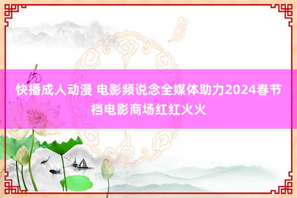 快播成人动漫 电影频说念全媒体助力2024春节档电影商场红红火火