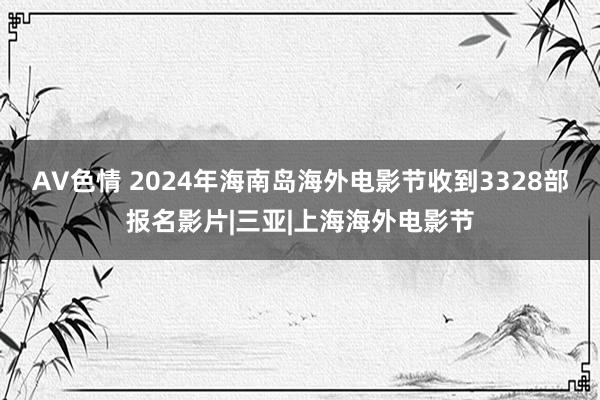 AV色情 2024年海南岛海外电影节收到3328部报名影片|三亚|上海海外电影节