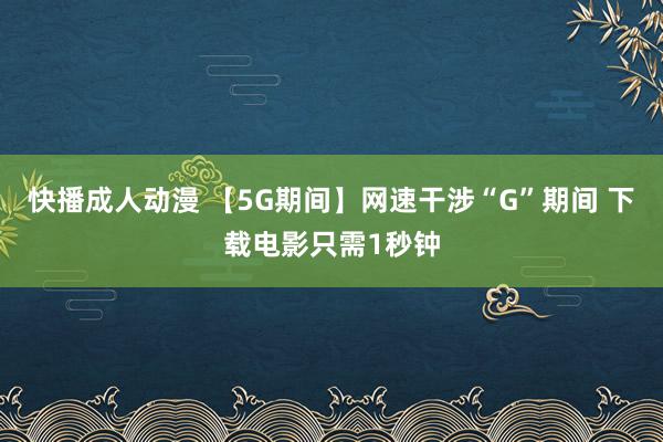 快播成人动漫 【5G期间】网速干涉“G”期间 下载电影只需1秒钟