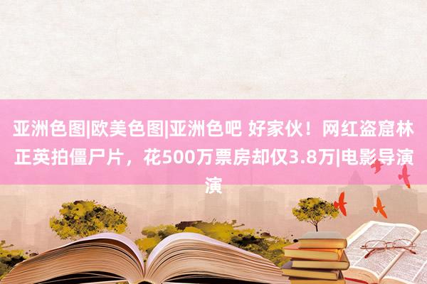 亚洲色图|欧美色图|亚洲色吧 好家伙！网红盗窟林正英拍僵尸片，花500万票房却仅3.8万|电影导演