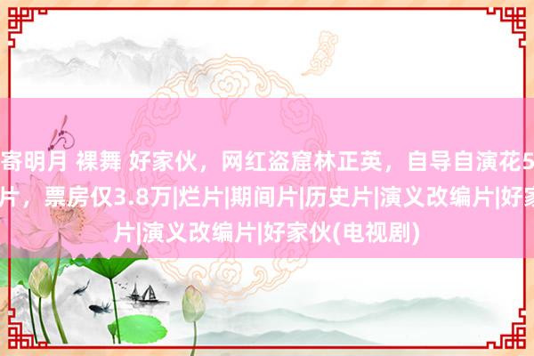 寄明月 裸舞 好家伙，网红盗窟林正英，自导自演花500万拍僵尸片，票房仅3.8万|烂片|期间片|历史片|演义改编片|好家伙(电视剧)