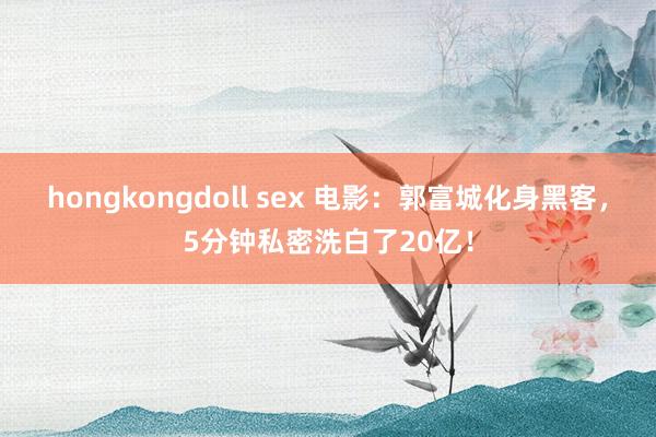 hongkongdoll sex 电影：郭富城化身黑客，5分钟私密洗白了20亿！