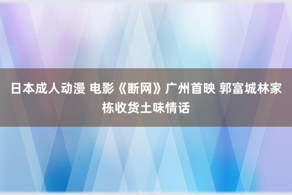 日本成人动漫 电影《断网》广州首映 郭富城林家栋收货土味情话