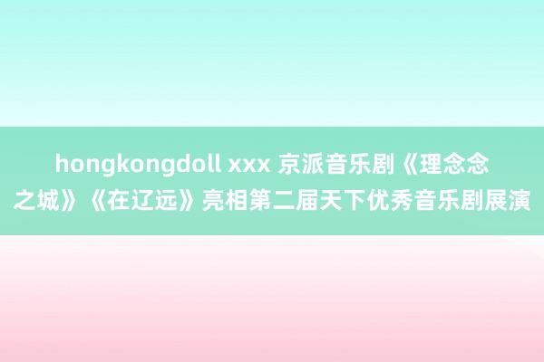 hongkongdoll xxx 京派音乐剧《理念念之城》《在辽远》亮相第二届天下优秀音乐剧展演