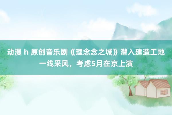 动漫 h 原创音乐剧《理念念之城》潜入建造工地一线采风，考虑5月在京上演