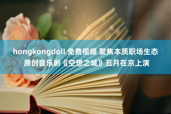 hongkongdoll 免费视频 聚焦本质职场生态 原创音乐剧《空想之城》五月在京上演