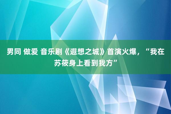 男同 做爱 音乐剧《遐想之城》首演火爆，“我在苏筱身上看到我方”