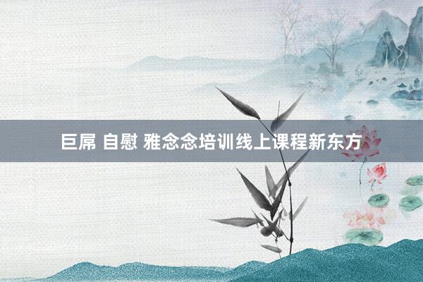 巨屌 自慰 雅念念培训线上课程新东方