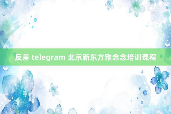 反差 telegram 北京新东方雅念念培训课程