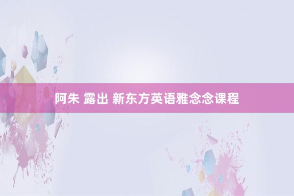 阿朱 露出 新东方英语雅念念课程