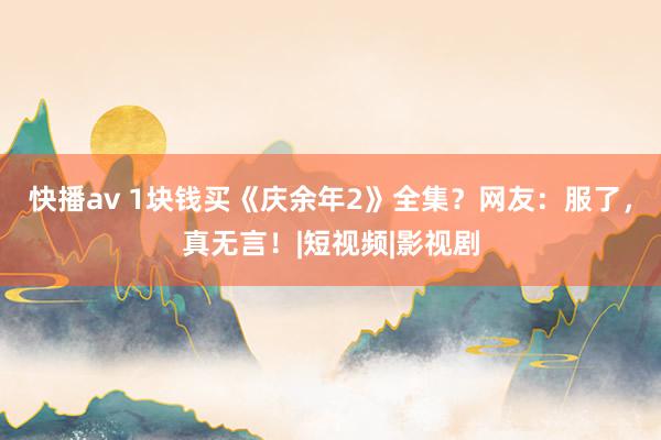 快播av 1块钱买《庆余年2》全集？网友：服了，真无言！|短视频|影视剧