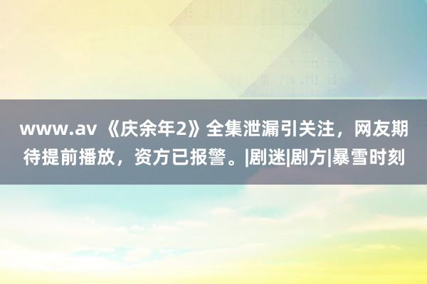 www.av 《庆余年2》全集泄漏引关注，网友期待提前播放，资方已报警。|剧迷|剧方|暴雪时刻