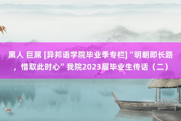 黑人 巨屌 [异邦语学院毕业季专栏]“明朝即长路，惜取此时心”我院2023届毕业生传话（二）