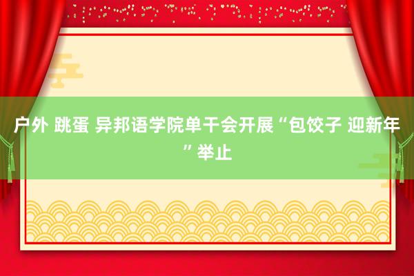 户外 跳蛋 异邦语学院单干会开展“包饺子 迎新年”举止