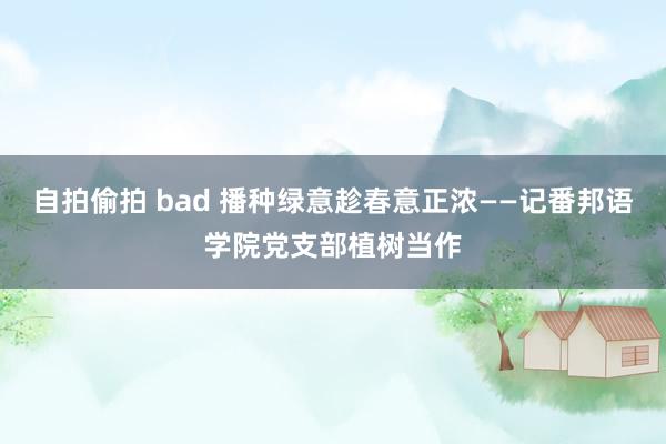 自拍偷拍 bad 播种绿意趁春意正浓——记番邦语学院党支部植树当作