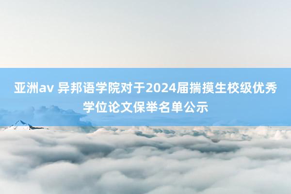 亚洲av 异邦语学院对于2024届揣摸生校级优秀学位论文保举名单公示