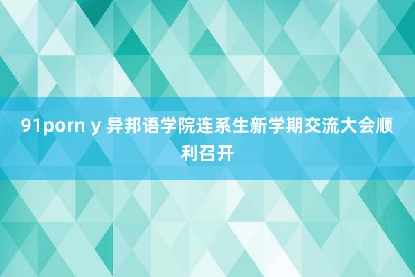 91porn y 异邦语学院连系生新学期交流大会顺利召开