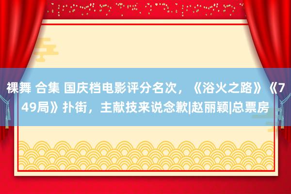 裸舞 合集 国庆档电影评分名次，《浴火之路》《749局》扑街，主献技来说念歉|赵丽颖|总票房