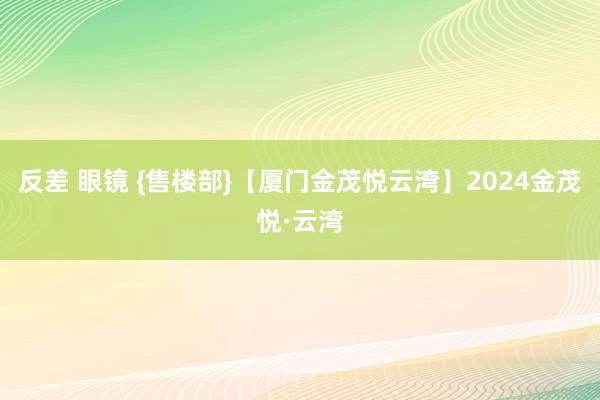 反差 眼镜 {售楼部}【厦门金茂悦云湾】2024金茂悦·云湾