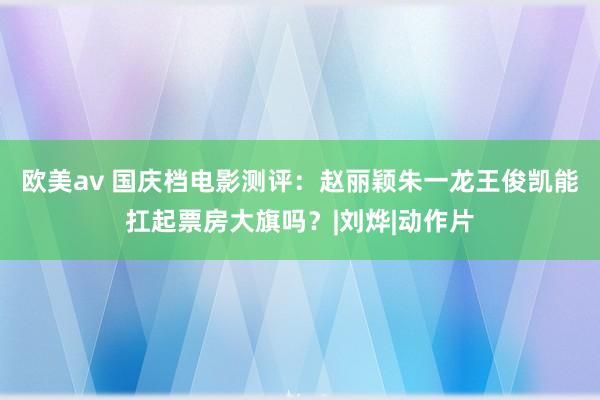 欧美av 国庆档电影测评：赵丽颖朱一龙王俊凯能扛起票房大旗吗？|刘烨|动作片